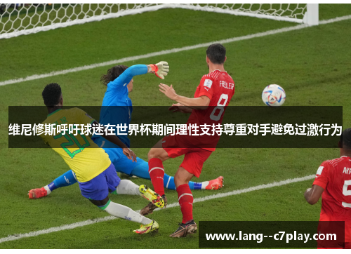 维尼修斯呼吁球迷在世界杯期间理性支持尊重对手避免过激行为