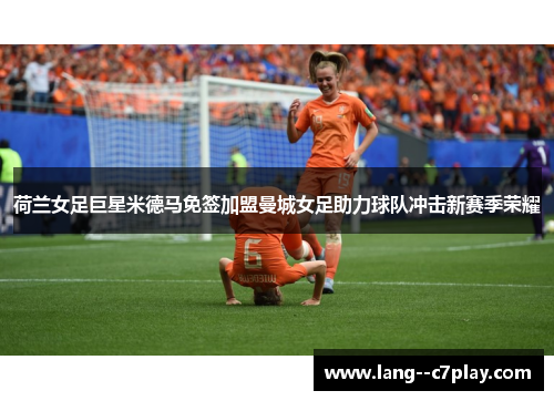 荷兰女足巨星米德马免签加盟曼城女足助力球队冲击新赛季荣耀