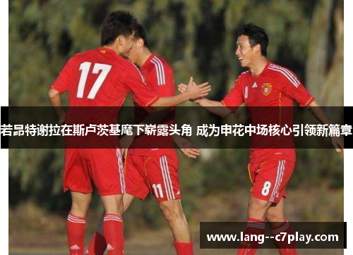 若昂特谢拉在斯卢茨基麾下崭露头角 成为申花中场核心引领新篇章