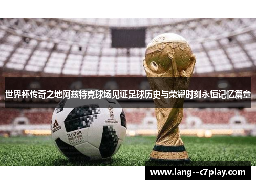 世界杯传奇之地阿兹特克球场见证足球历史与荣耀时刻永恒记忆篇章